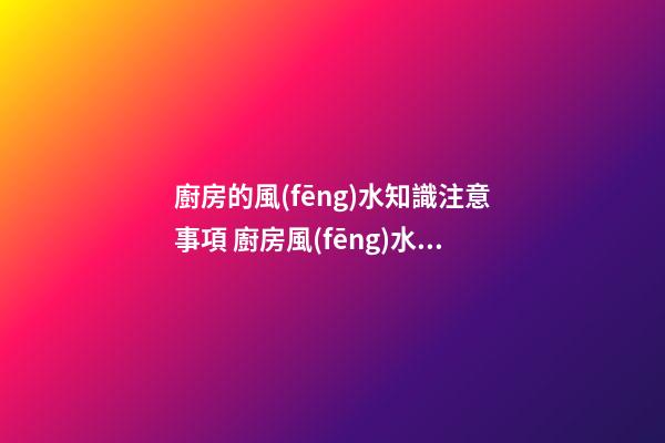 廚房的風(fēng)水知識注意事項 廚房風(fēng)水要注意什么呢